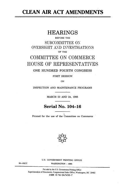 handle is hein.cbhear/cbhearings7765 and id is 1 raw text is: CLEAN AIR ACT AMENDMENTS

HEARINGS
BEFORE THE
SUBCOMMITTEE ON
OVERSIGHT AND INVESTIGATIONS
OF THE
COMMITTEE ON COMMERCE
HOUSE OF REPRESENTATIVES
ONE HUNDRED FOURTH CONGRESS
FIRST SESSION
ON
INSPECTION AND MAINTENANCE PROGRAMS
MARCH 23 AND 24, 1995
Serial No. 104-16
Printed for the use of the Committee on Commerce
U.S. GOVERNMENT PRINTING OFFICE
90-102CC             WASHINGTON : 1995
For sale by the U.S. Government Printing Office
Superintendent of Documents, Congressional Sales Office, Washington, DC 20402
ISBN 0-16-047450-7



