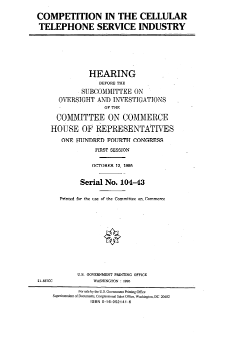 handle is hein.cbhear/cbhearings7771 and id is 1 raw text is: COMPETITION IN THE CELLULAR
TELEPHONE SERVICE INDUSTRY

HEARING
BEFORE THE
SUBCOMMITTEE ON
OVERSIGHT AND INVESTIGATIONS
OF THE
COMMITTEE ON COMMERCE
HOUSE OF REPRESENTATIVES
ONE HUNDRED FOURTH CONGRESS
FIRST SESSION
OCTOBER 12, 1995
Serial No. 104-43
Printed for the use of the Committee on, Commerce
U.S. GOVERNMENT PRINTING OFFICE
21-557CC              WASHINGTON : 1995
For sale by the U.S. Government Printing Office
Superintendent of Documents, Congressional Sales Office, Washington, DC 20402
ISBN 0-16-052141-6


