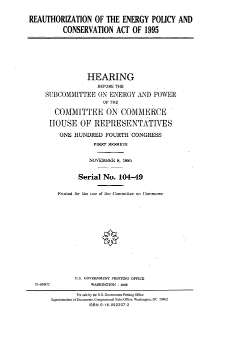 handle is hein.cbhear/cbhearings7774 and id is 1 raw text is: REAUTHORIZATION OF THE ENERGY POLICY AND
CONSERVATION ACT OF 1995
HEARING
BEFORE THE
SUBCOMMITTEE ON ENERGY AND POWER
OF THE
COMMITTEE ON COMMERCE
HOUSE OF REPRESENTATIVES
ONE HUNDRED FOURTH CONGRESS
FIRST SESSION
NOVEMBER 9, 1995
Serial No. 104-49
Printed for the use of the Committee on Commerce
U.S. GOVERNMENT PRINTING OFFICE
21-859CC             WASHINGTON : 1996
For sale by the U.S. Government Printing Office
Superintendent of Documents, Congressional Sales Office, Washington, DC 20402
ISBN 0-16-052207-2


