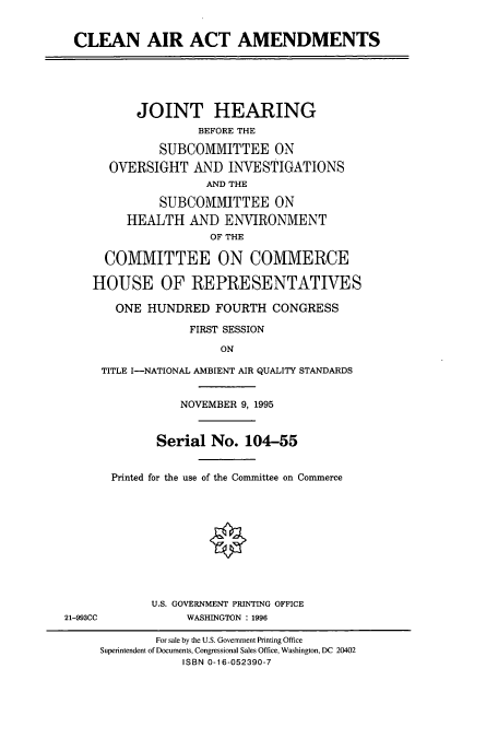 handle is hein.cbhear/cbhearings7782 and id is 1 raw text is: CLEAN AIR ACT AMENDMENTS
JOINT HEARING
BEFORE THE
SUBCOMMITTEE ON
OVERSIGHT AND INVESTIGATIONS
AND THE
SUBCOMMITTEE ON
HEALTH AND ENVIRONMENT
OF THE
COMMITTEE ON COMMERCE
HOUSE OF REPRESENTATIVES
ONE HUNDRED FOURTH CONGRESS
FIRST SESSION
ON
TITLE I-NATIONAL AMBIENT AIR QUALITY STANDARDS
NOVEMBER 9, 1995
Serial No. 104-55
Printed for the use of the Committee on Commerce
O
U.S. GOVERNMENT PRINTING OFFICE
21-993CC       WASHINGTON : 1996

For sale by the U.S. Government Printing Office
Superintendent of Documents, Congressional Sales Office, Washington, DC 20402
ISBN 0-16-052390-7


