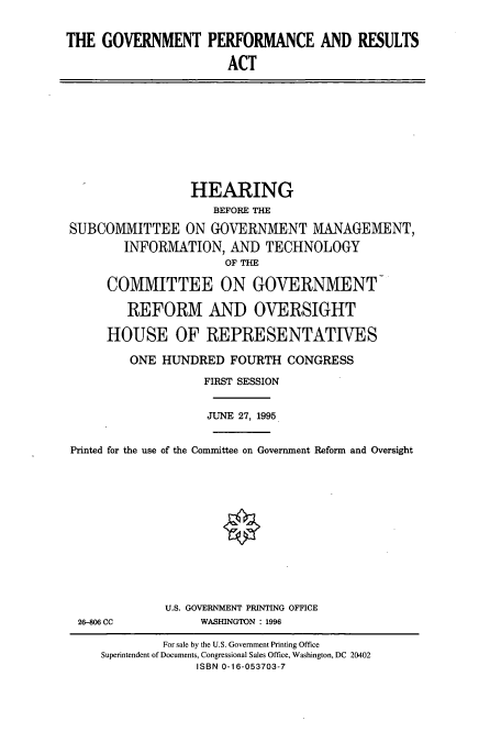 handle is hein.cbhear/cbhearings7786 and id is 1 raw text is: THE GOVERNMENT PERFORMANCE AND RESULTS
ACT

HEARING
BEFORE THE
SUBCOMMITTEE ON GOVERNMENT MANAGEMENT,
INFORMATION, AND TECHNOLOGY
OF THE
COMMITTEE ON GOVERNMENT
REFORM AND OVERSIGHT
HOUSE OF REPRESENTATIVES
ONE HUNDRED FOURTH CONGRESS
FIRST SESSION
JUNE 27, 1995
Printed for the use of the Committee on Government Reform and Oversight

26-806 CC

U.S. GOVERNMENT PRINTING OFFICE
WASHINGTON : 1996

For sale by the U.S. Government Printing Office
Superintendent of Documents, Congressional Sales Office, Washington, DC 20402
ISBN 0-16-053703-7


