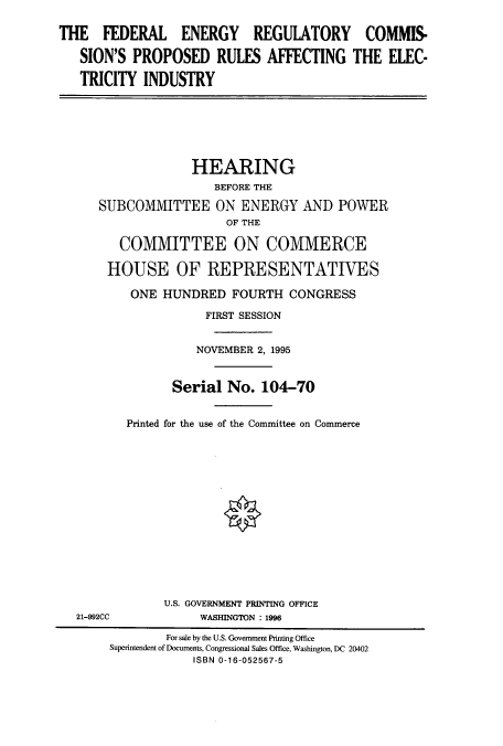 handle is hein.cbhear/cbhearings7792 and id is 1 raw text is: THE FEDERAL ENERGY REGULATORY COMMIS-
SION'S PROPOSED RULES AFFECTING THE ELEC-
TRICITY INDUSTRY

HEARING
BEFORE THE
SUBCOMMITTEE ON ENERGY AND POWER
OF THE
COMMITTEE ON COMMERCE
HOUSE OF REPRESENTATIVES
ONE HUNDRED FOURTH CONGRESS
FIRST SESSION
NOVEMBER 2, 1995
Serial No. 104-70
Printed for the use of the Committee on Commerce
U.S. GOVERNMENT PRINTING OFFICE
21-992CC              WASHINGTON : 1996
For sale by the U.S. Government Printing Office
Superintendent of Documents, Congressional Sales Office, Washington, DC 20402
ISBN 0-16-052567-5


