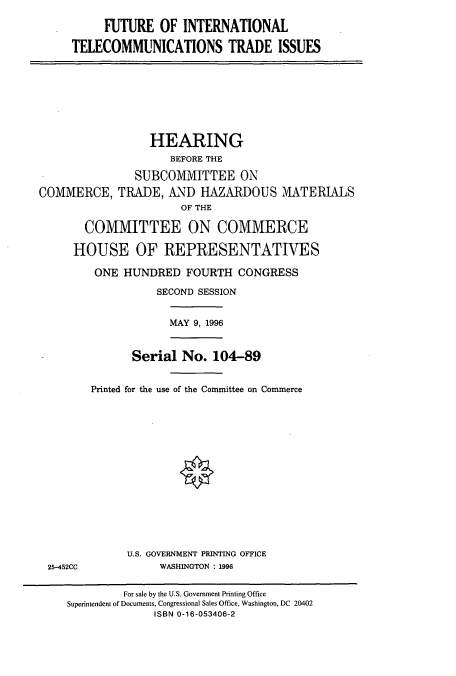 handle is hein.cbhear/cbhearings7796 and id is 1 raw text is: FUTURE OF INTERNATIONAL
TELECOMMUNICATIONS TRADE ISSUES

HEARING
BEFORE THE
SUBCOMMITTEE ON
COMMERCE, TRADE, AND HAZARDOUS MATERIALS
OF THE
COMMITTEE ON COMMERCE
HOUSE OF REPRESENTATIVES
ONE HUNDRED FOURTH CONGRESS
SECOND SESSION

MAY 9, 1996

Serial No. 104-89
Printed for the use of the Committee on Commerce

U.S. GOVERNMENT PRINTING OFFICE
WASHINGTON : 1996

25-452CC

For sale by the U.S. Government Printing Office
Superintendent of Documents, Congressional Sales Office, Washington, DC 20402
ISBN 0-16-053406-2


