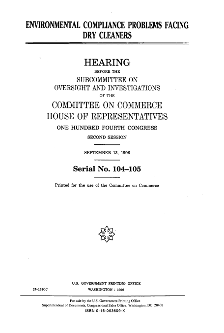 handle is hein.cbhear/cbhearings7805 and id is 1 raw text is: ENVIRONMENTAL COMPLIANCE PROBLEMS FACING
DRY CLEANERS
HEARING
BEFORE THE
SUBCOMMITTEE ON
OVERSIGHT AND INVESTIGATIONS
OF THE
COMMITTEE ON COMMERCE
HOUSE OF REPRESENTATIVES
ONE HUNDRED FOURTH CONGRESS
SECOND SESSION
SEPTEMBER 13, 1996
Serial No. 104-105
Printed for the use of the Committee on Commerce
U.S. GOVERNMENT PRINTING OFFICE
27-138CC             WASHINGTON : 1996
For sale by the U.S. Government Printing Office
Superintendent of Documents, Congressional Sales Office, Washington, DC 20402
ISBN 0-16-053609-X


