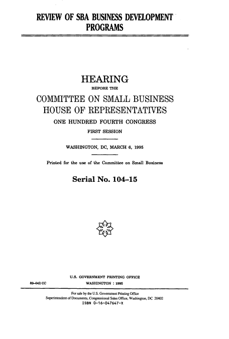 handle is hein.cbhear/cbhearings7814 and id is 1 raw text is: REVIEW OF SBA BUSINESS DEVELOPMENT
PROGRAMS

HEARING
BEFORE THE
COMMITTEE ON SMALL BUSINESS
HOUSE OF REPRESENTATIVES
ONE HUNDRED FOURTH CONGRESS
FIRST SESSION
WASHINGTON, DC, MARCH 6, 1995
Printed for the use of the Committee on Small Business
Serial No. 104-15

U.S. GOVERNMENT PRINTING OFFICE
WASHINGTON : 1995

89-042 CC

For sale by the U.S. Government Printing Office
Superintendent of Documents, Congressional Sales Office, Washington, DC 20402
ISBN 0-16-047647-X


