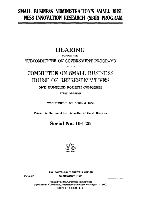 handle is hein.cbhear/cbhearings7821 and id is 1 raw text is: SMALL BUSINESS ADMINISTRATION'S SMALL BUSI-
NESS INNOVATION RESEARCH (SBIR) PROGRAM

HEARING
BEFORE THE
SUBCOMMITTEE ON GOVERNMENT PROGRAMS
OF THE
COMMITTEE ON SMALL BUSINESS
HOUSE OF REPRESENTATIVES
ONE HUNDRED FOURTH CONGRESS
FIRST SESSION
WASHINGTON, DC, APRIL 6, 1995
Printed for the use of the Committee on Small Business
Serial No. 104-25

90-136 CC

U.S. GOVERNMENT PRINTING OFFICE
WASHINGTON : 1995

For sale by the U.S. Government Printing Office
Superintendent of Documents, Congressional Sales Office, Washington. DC 20402
ISBN 0-16-052018-5


