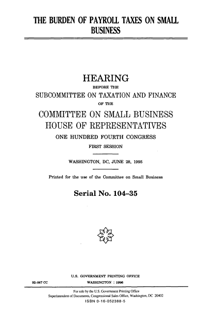 handle is hein.cbhear/cbhearings7827 and id is 1 raw text is: THE BURDEN OF PAYROLL TAXES ON SMALL
BUSINESS
HEARING
BEFORE THE
SUBCOMMITTEE ON TAXATION AND FINANCE
OF THE
COMMITTEE ON SMALL BUSINESS
HOUSE OF REPRESENTATIVES
ONE HUNDRED FOURTH CONGRESS
FIRST SESSION
WASHINGTON, DC, JUNE 28, 1995
Printed for the use of the Committee on Small Business
Serial No. 104-35
U.S. GOVERNMENT PRINTING OFFICE
92-067 CC            WASHINGTON : 1996
For sale by the U.S. Government Printing Office
Superintendent of Documents, Congressional Sales Office, Washington, DC 20402
ISBN 0-16-052388-5


