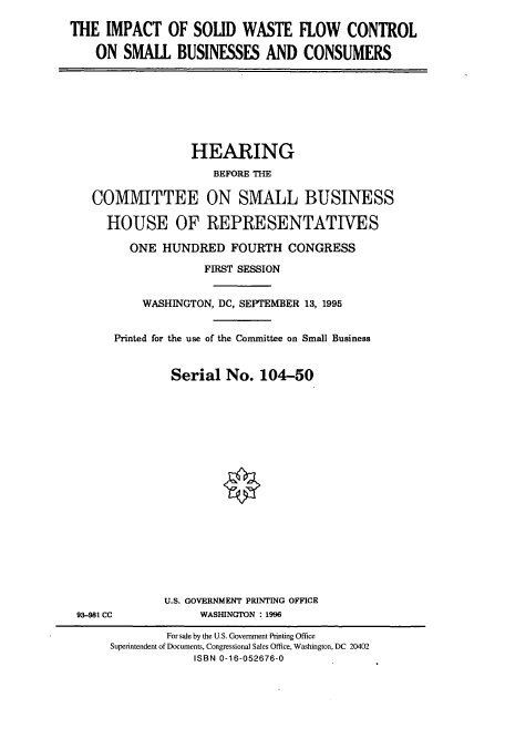 handle is hein.cbhear/cbhearings7835 and id is 1 raw text is: THE IMPACT OF SOLID WASTE FLOW CONTROL
ON SMALL BUSINESSES AND CONSUMERS

HEARING
BEFORE THE
COMMITTEE ON SMALL BUSINESS
HOUSE OF REPRESENTATIVES
ONE HUNDRED FOURTH CONGRESS
FIRST SESSION
WASHINGTON, DC, SEPTEMBER 13, 1995
Printed for the use of the Committee on Small Business
Serial No. 104-50

93-981 CC

U.S. GOVERNMENT PRINTING OFFICE
WASHINGTON : 1996

For sale by the U.S. Government Printing Office
Superintendent of Documents, Congressional Sales Office, Washington, DC 20402
ISBN 0-16-052676-0


