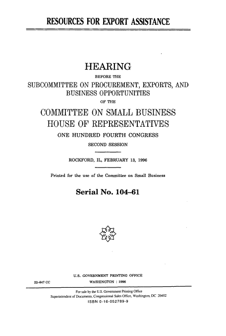 handle is hein.cbhear/cbhearings7838 and id is 1 raw text is: RESOURCES FOR EXPORT ASSISTANCE
HEARING
BEFORE THE
SUBCOMMITTEE ON PROCUREMENT, EXPORTS, AND
BUSINESS OPPORTUNITIES
OF THE
COMMITTEE ON SMALL BUSINESS
HOUSE OF REPRESENTATIVES
ONE HUNDRED FOURTH CONGRESS
SECOND SESSION
ROCKFORD, IL, FEBRUARY 13, 1996
Printed for the use of the Committee on Small Business
Serial No. 104-61
U.S. GOVERNMENT PRINTING OFFICE
22-847 CC            WASHINGTON : 1996
For sale by the U.S. Government Printing Office
Superintendent of Documents, Congressional Sales Office, Washington, DC 20402
ISBN 0-16-052789-9


