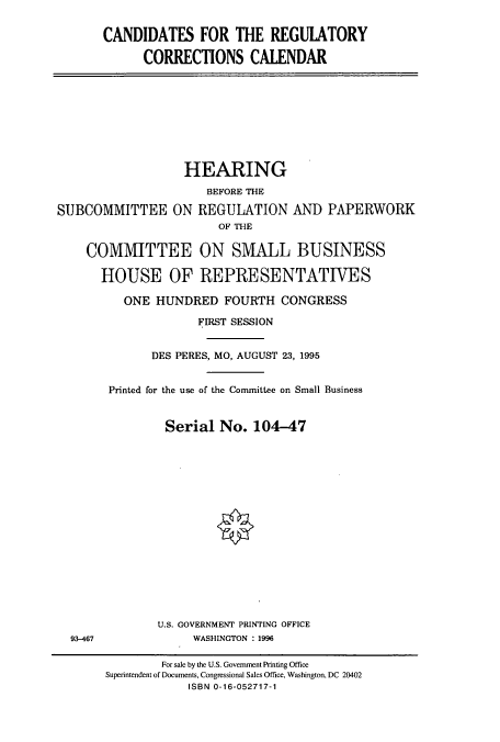 handle is hein.cbhear/cbhearings7844 and id is 1 raw text is: CANDIDATES FOR THE REGULATORY
CORRECTIONS CALENDAR

HEARING
BEFORE THE
SUBCOMMITTEE ON REGULATION AND PAPERWORK
OF THE
COMMITTEE ON SMALL BUSINESS
HOUSE OF REPRESENTATIVES
ONE HUNDRED FOURTH CONGRESS
FIRST SESSION
DES PERES, MO, AUGUST 23, 1995

93-467

Printed for the use of the Committee on Small Business
Serial No. 104-47
U.S. GOVERNMENT PRINTING OFFICE
WASHINGTON : 1996
For sale by the U.S. Government Printing Office
Superintendent of Documents, Congressional Sales Office, Washington, DC 20402
ISBN 0-16-052717-1



