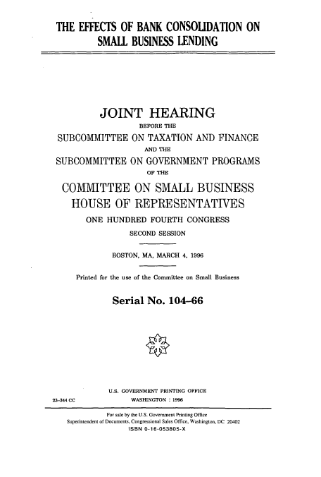 handle is hein.cbhear/cbhearings7847 and id is 1 raw text is: THE EFFECTS OF BANK CONSOLIDATION ON
SMALL BUSINESS LENDING

JOINT HEARING
BEFORE THE
SUBCOMMITTEE ON TAXATION AND FINANCE
AND THE
SUBCOMMITTEE ON GOVERNMENT PROGRAMS
OF THE
COMMITTEE ON SMALL BUSINESS
HOUSE OF REPRESENTATIVES
ONE HUNDRED FOURTH CONGRESS
SECOND SESSION
BOSTON, MA, MARCH 4, 1996
Printed for the use of the Committee on Small Business
Serial No. 104-66
U.S. GOVERNMENT PRINTING OFFICE
23-344 CC            WASHINGTON : 1996
For sale by the U.S. Government Printing Office
Superintendent of Documents, Congressional Sales Office, Washington, DC 20402
ISBN 0-16-053805-X


