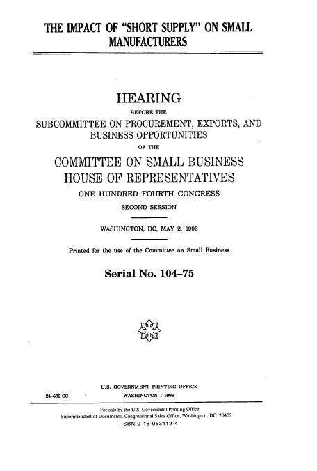 handle is hein.cbhear/cbhearings7850 and id is 1 raw text is: THE IMPACT OF SHORT SUPPLY ON SMALL
MANUFACTURERS

HEARING
BEFORE THE
SUBCOMMITTEE ON PROCUREMENT, EXPORTS, AND
BUSINESS OPPORTUNITIES
OF THE
COMMITTEE ON SMALL BUSINESS
HOUSE OF REPRESENTATIVES
ONE HUNDRED FOURTH CONGRESS
SECOND SESSION
WASHINGTON, DC, MAY 2, 1996
Printed for the use of the Committee on Small Business
Serial No. 104-75
U.S. GOVERNMENT PRINTING OFFICE
24-489 CC             WASHINGTON : 1996
For sale by the U.S. Government Printing Office
Superintendent of Documents, Congressional Sales Office, Washington, DC 20402
ISBN 0-16-053419-4


