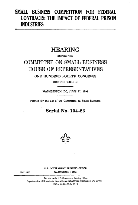 handle is hein.cbhear/cbhearings7851 and id is 1 raw text is: SMALL BUSINESS COMPETITION FOR FEDERAL
CONTRACTS: THE IMPACT OF FEDERAL PRISON
INDUSTRIES

HEARING
BEFORE THE
COMMITTEE ON SMALL BUSINESS
HOUSE OF REPRESENTATIVES
ONE HUNDRED FOURTH CONGRESS
SECOND SESSION
WASHINGTON, DC, JUNE 27, 1996
Printed for the use of the Committee on Small Business
Serial No. 104-83
U.S. GOVERNMENT PRINTING OFFICE
25-712 CC             WASHINGTON : 1996
For sale by the U.S. Government Printing Office
Superintendent of Documents, Congressional Sales Office, Washington, DC 20402
ISBN 0-16-053433-X


