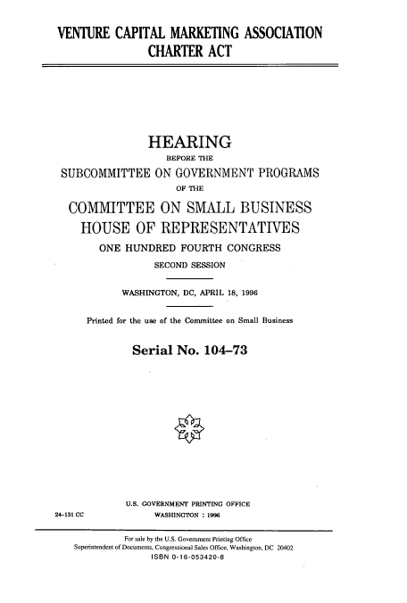 handle is hein.cbhear/cbhearings7853 and id is 1 raw text is: VENTURE CAPITAL MARKETING ASSOCIATION
CHARTER ACT

HEARING
BEFORE THE
SUBCOMMITTEE ON GOVERNMENT PROGRAMS
OF THE
COMMITTEE ON SMALL BUSINESS
HOUSE OF REPRESENTATIVES
ONE HUNDRED FOURTH CONGRESS
SECOND SESSION
WASHINGTON, DC, APRIL 18, 1996
Printed for the use of the Committee on Small Business
Serial No. 104-73

U.S. GOVERNMENT PRINTING OFFICE
WASHINGTON : 1996

24-131 CC

For sale by the U.S. Government Printing Office
Superintendent of Documents, Congressional Sales Office, Washington, DC 20402
ISBN 0-16-053420-8


