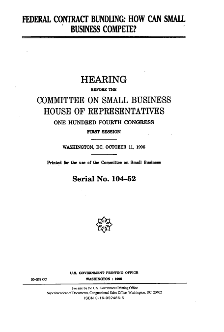 handle is hein.cbhear/cbhearings7863 and id is 1 raw text is: FEDERAL CONTRACT BUNDLING: HOW CAN SMALL
BUSINESS COMPETE?

HEARING
BEFORE THE
COMMITTEE ON SMALL BUSINESS
HOUSE OF REPRESENTATIVES
ONE HUNDRED FOURTH CONGRESS
FIRST SESSION
WASHINGTON, DC, OCTOBER 11, 1995
Printed for the use of the Committee on Small Business
Serial No. 104-52

20-278 CC

U.S. GOVERNMENT PRINTING OFFICE
WASHINGTON : 1996

For sale by the U.S. Government Printing Office
Superintendent of Documents, Congressional Sales Office, Washington, DC 20402
ISBN 0-16-052486-5


