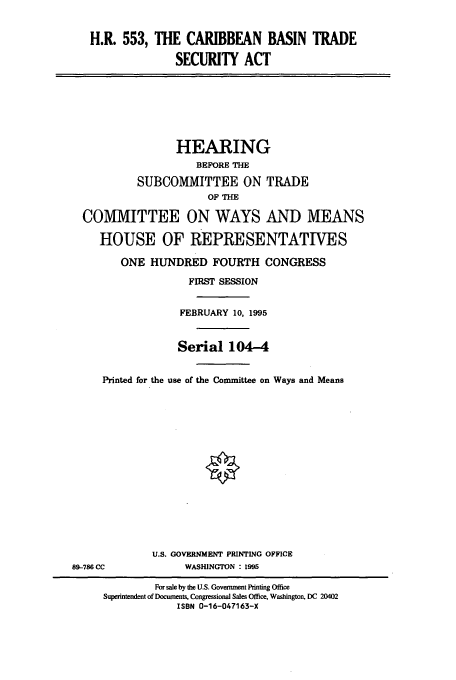 handle is hein.cbhear/cbhearings7867 and id is 1 raw text is: H.R. 553, THE CARIBBEAN BASIN TRADE
SECURITY ACT
HEARING
BEFORE THE
SUBCOMMITTEE ON TRADE
OF THE
COMMITTEE ON WAYS AND MEANS
HOUSE OF REPRESENTATIVES
ONE HUNDRED FOURTH CONGRESS
FIRST SESSION
FEBRUARY 10, 1995
Serial 104-4
Printed for the use of the Committee on Ways and Means
U.S. GOVERNMENT PRINTING OFFICE
89-786 CC       WASHINGTON : 1995

For sale by the U.S. Government Printing Office
Superintendent of Documents, Congressional Sales Office, Washington. DC 20402
ISBN 0-16-047163-X


