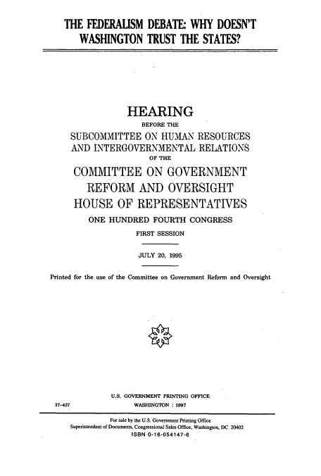 handle is hein.cbhear/cbhearings7868 and id is 1 raw text is: THE FEDERAUSM DEBATE: WHY DOESN'T
WASHINGTON TRUST THE STATES?

HEARING
BEFORE THE
SUBCOMMITTEE ON HUMAN RESOURCES
AND INTERGOVERNMENTAL RELATIONS
OF THE
COMMITTEE ON GOVERNMENT
REFORM AND OVERSIGHT
HOUSE OF REPRESENTATIVES
ONE HUNDRED FOURTH CONGRESS
FIRST SESSION
JULY 20, 1995
Printed for the use of the Committee on Government Reform and Oversight
U.S. GOVERNMENT PRINTING OFFICE

37-437

WASHINGTON : 1997

For sale by the U.S. Government Printing Office
Superintendent of Documents, Congressional Sales Office, Washington, DC 20402
ISBN 0-16-054147-6


