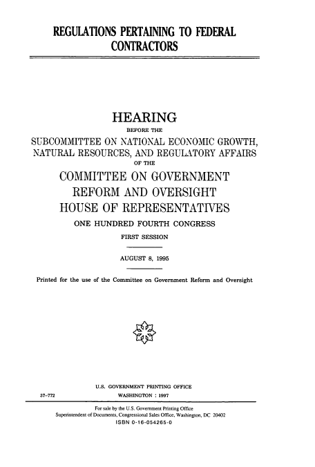 handle is hein.cbhear/cbhearings7874 and id is 1 raw text is: REGULATIONS PERTAINING TO FEDERAL
CONTRACTORS

HEARING
BEFORE THE
SUBCOMMITTEE ON NATIONAL ECONOMIC GROWTH,
NATURAL RESOURCES, AND REGULATORY AFFAIRS
OF THE
COMMITTEE ON GOVERNMENT
REFORM AND OVERSIGHT
HOUSE OF REPRESENTATIVES
ONE HUNDRED FOURTH CONGRESS
FIRST SESSION
AUGUST 8, 1995
Printed for the use of the Committee on Government Reform and Oversight
U.S. GOVERNMENT PRINTING OFFICE
37-772                WASHINGTON : 1997
For sale by the U.S. Government Printing Office
Superintendent of Documents, Congressional Sales Office, Washington, DC 20402
ISBN 0-16-054265-0


