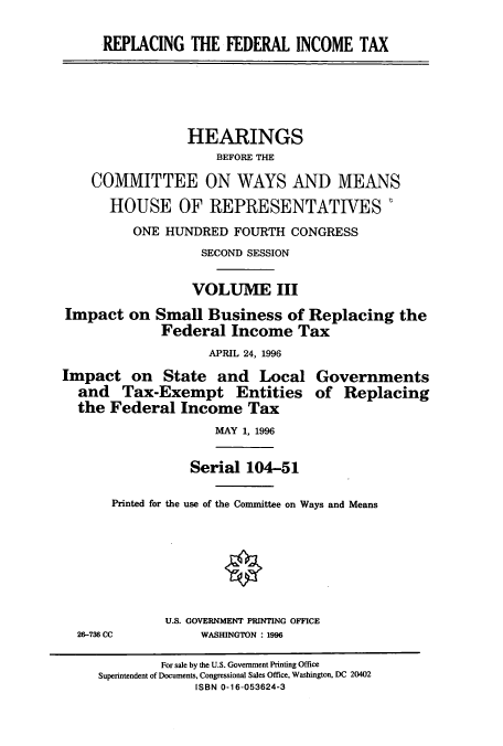 handle is hein.cbhear/cbhearings7897 and id is 1 raw text is: REPLACING THE FEDERAL INCOME TAX
HEARINGS
BEFORE THE
COMMITTEE ON WAYS AND MEANS
HOUSE OF REPRESENTATIVES
ONE HUNDRED FOURTH CONGRESS
SECOND SESSION
VOLUME III
Impact on Small Business of Replacing the
Federal Income Tax
APRIL 24, 1996
Impact on State and Local Governments
and Tax-Exempt Entities of Replacing
the Federal Income Tax
MAY 1, 1996
Serial 104-51
Printed for the use of the Committee on Ways and Means
U.S. GOVERNMENT PRINTING OFFICE
26-736 CC         WASHINGTON : 1996
For sale by the U.S. Government Printing Office
Superintendent of Documents, Congressional Sales Office, Washington. DC 20402
ISBN 0-16-053624-3


