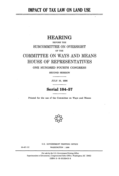 handle is hein.cbhear/cbhearings7900 and id is 1 raw text is: IMPACT OF TAX LAW ON LAND USE

HEARING
BEFORE THE
SUBCOMMITTEE ON OVERSIGHT
OF THE
COMMITTEE ON WAYS AND MEANS
HOUSE OF REPRESENTATIVES
ONE HUNDRED FOURTH CONGRESS
SECOND SESSION
JULY 16, 1996
Serial 104-57
Printed for the use of the Committee on Ways and Means

U.S. GOVERNMENT PRINTING OFFICE
WASHINGTON : 1996

35-671 CC

For sale by the U.S. Government Printing Office
Superintendent of Documents, Congressional Sales Office, Washington, DC 20402
ISBN 0-16-053943-9


