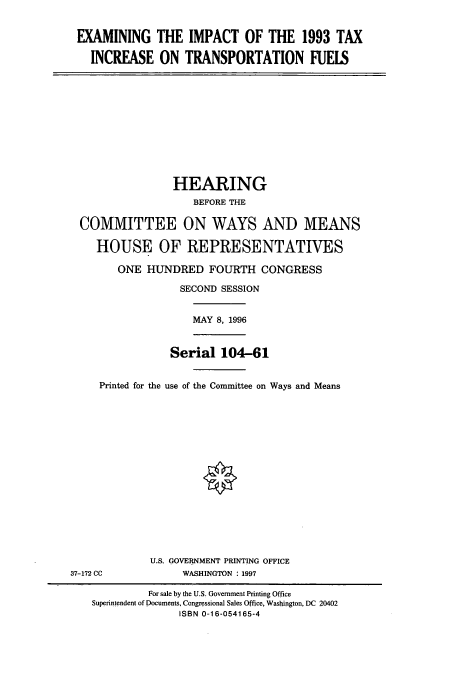 handle is hein.cbhear/cbhearings7902 and id is 1 raw text is: EXAMINING THE IMPACT OF THE 1993 TAX
INCREASE ON TRANSPORTATION FUEIS

HEARING
BEFORE THE
COMMITTEE ON WAYS AND MEANS
HOUSE OF REPRESENTATIVES
ONE HUNDRED FOURTH CONGRESS
SECOND SESSION
MAY 8, 1996
Serial 104-61
Printed for the use of the Committee on Ways and Means

U.S. GOVERNMENT PRINTING OFFICE
WASHINGTON : 1997

37-172 CC

For sale by the U.S. Government Printing Office
Superintendent of Documents, Congressional Sales Office, Washington, DC 20402
ISBN 0-16-054165-4


