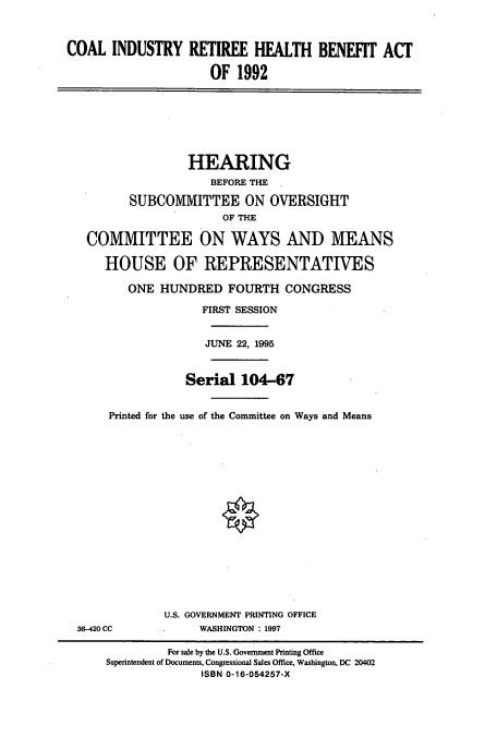 handle is hein.cbhear/cbhearings7903 and id is 1 raw text is: COAL INDUSTRY RETIREE HEALTH BENEFIT ACT
OF 1992

HEARING
BEFORE THE
SUBCOMMITTEE ON OVERSIGHT
OF THE
COMMITTEE ON WAYS AND MEANS
HOUSE OF REPRESENTATIVES
ONE HUNDRED FOURTH CONGRESS
FIRST SESSION
JUNE 22, 1995
Serial 104-67
Printed for the use of the Committee on Ways and Means

36-420 CC

U.S. GOVERNMENT PRINTING OFFICE
WASHINGTON : 1997

For sale by the U.S. Government Printing Office
Superintendent of Documents, Congressional Sales Office, Washington, DC 20402
ISBN 0-16-054257-X


