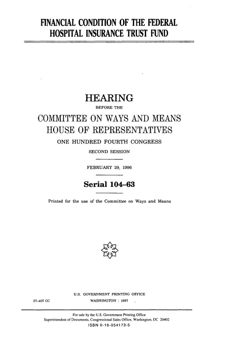 handle is hein.cbhear/cbhearings7904 and id is 1 raw text is: FINANCIAL CONDITION OF THE FEDERAL
HOSPITAL INSURANCE TRUST FUND

HEARING
BEFORE THE
COMMITTEE ON WAYS AND MEANS
HOUSE OF REPRESENTATIVES
ONE HUNDRED FOURTH CONGRESS
SECOND SESSION
FEBRUARY 29, 1996
Serial 104-63
Printed for the use of the Committee on Ways and Means

U.S. GOVERNMENT PRINTING OFFICE
WASHINGTON : 1997 1

27-407 CC

For sale by the U.S. Government Printing Office
Superintendent of Documents, Congressional Sales Office, Washington, DC 20402
ISBN 0-16-054173-5


