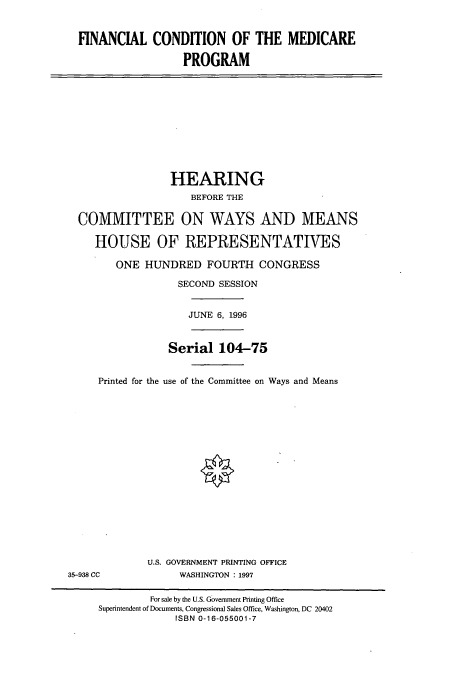 handle is hein.cbhear/cbhearings7906 and id is 1 raw text is: FINANCIAL CONDITION OF THE MEDICARE
PROGRAM

HEARING
BEFORE THE
COMMITTEE ON WAYS AND MEANS
HOUSE OF REPRESENTATIVES
ONE HUNDRED FOURTH CONGRESS
SECOND SESSION
JUNE 6, 1996
Serial 104-75
Printed for the use of the Committee on Ways and Means

U.S. GOVERNMENT PRINTING OFFICE
WASHINGTON : 1997

35-938 CC

For sale by the U.S. Government Printing Office
Superintendent of Documents, Congressional Sales Office, Washington, DC 20402
ISBN 0-16-055001-7


