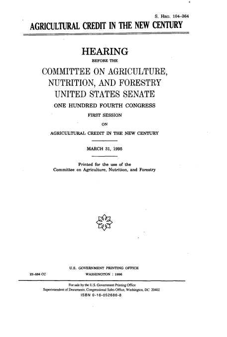 handle is hein.cbhear/cbhearings7913 and id is 1 raw text is: S. HRG. 104-364
AGRICULTURAL CREDIT IN THE NEW CENTURY
HEARING
BEFORE THE
COMMITTEE ON AGRICULTURE,
NUTRITION, AND FORESTRY
UNITED STATES SENATE
ONE HUNDRED FOURTH CONGRESS
FIRST SESSION
ON
AGRICULTURAL CREDIT IN THE NEW CENTURY
MARCH 31, 1995
Printed for the use of the
Committee on Agriculture, Nutrition, and Forestry
U.S. GOVERNMENT PRINTING OFFICE
22-884 CC            WASHINGTON : 1996
For sale by the U.S. Government Printing Office
Superintendent of Documents, Congressional Sales Office, Washington, DC 20402
ISBN 0-16-052686-8


