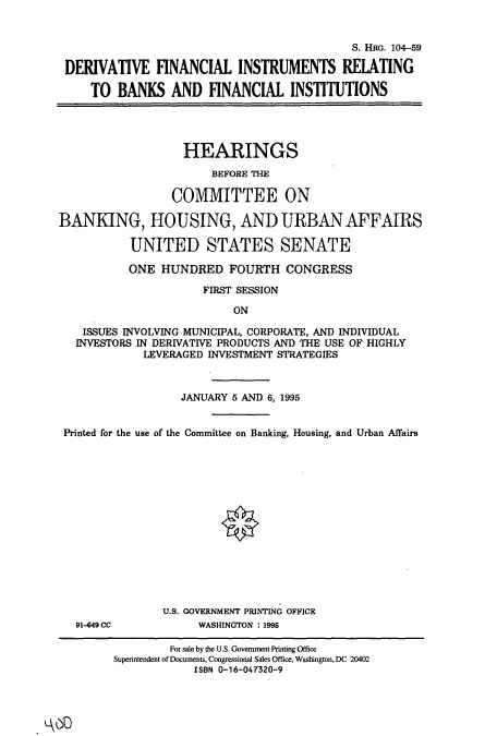 handle is hein.cbhear/cbhearings7925 and id is 1 raw text is: S. HRG. 104-59
DERIVATIVE FINANCIAL INSTRUMENTS RELATING
TO BANKS AND FINANCIAL INSTITUTIONS
HEARINGS
BEFORE TIE
COMMITTEE ON
BANKING, HOUSING, AND URBAN AFFAIRS
UNITED STATES SENATE
ONE HUNDRED FOURTH CONGRESS
FIRST SESSION
ON
ISSUES INVOLVING MUNICIPAL, CORPORATE, AND INDIVIDUAL
INVESTORS IN DERIVATIVE PRODUCTS AND THE USE OF HIGHLY
LEVERAGED INVESTMENT STRATEGIES
JANUARY 5 AND 6, 1995
Printed for the use of the Committee on Banking, Housing, and Urban Affairs
U.S. GOVERNMENT PRINTING OFFICE
91-049 CC          WASHINGTON : 1995

For sale by the U.S. Government Printing Office
Superintendent of Documents, Congressional Sales Office, Washington, DC 20402
ISBN 0-16-047320-9


