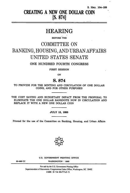 handle is hein.cbhear/cbhearings7935 and id is 1 raw text is: S. HRG. 104-189
CREATING A NEW ONE DOLIAR COIN
[S. 874]
HEARING
BEFORE THE
COMMITTEE ON
BANKING, HOUSING, AND URBAN AFFAIRS
UNITED STATES SENATE
ONE HUNDRED FOURTH CONGRESS
FIRST SESSION
ON
S. 874
TO PROVIDE FOR THE MINTING AND CIRCULATION OF ONE DOLLAR
COINS, AND FOR OTHER PURPOSES
THE COST SAVING AND BUDGETARY IMPACT FROM THE PROPOSAL TO
ELIMINATE THE ONE DOLLAR BANKNOTE NOW IN CIRCULATION AND
REPLACE IT WITH A NEW ONE DOLLAR COIN
JULY 13, 1995
Printed for the use of the Committee on Banking, Housing, and Urban Affairs
U.S. GOVERNMENT PRINTING OFFICE
93-669 CC          WASHINGTON : 1995
For sale by the U.S. Government Printing Office
Superintendent of Documents, Congressional Sales Office, Washington, DC 20402
ISBN 0-16-047742-5


