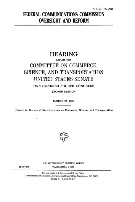handle is hein.cbhear/cbhearings7978 and id is 1 raw text is: S. HRc. 104-636
FEDERAL COMMUNICATIONS COMMISSION
OVERSIGHT AND REFORM

HEARING
BEFORE THE
COMMITTEE ON COMMERCE,
SCIENCE, AND TRANSPORTATION
UNITED STATES SENATE
ONE HUNDRED FOURTH CONGRESS
SECOND SESSION
MARCH 19, 1996
Printed for the use of the Committee on Commerce, Science, and Transportation

23-797 CC

U.S. GOVERNMENT PRINTING OFFICE
WASHINGTON : 1996

For sale by the U.S. Government Printing Office
Superintendent of Documents, Congressional Sales Office, Washington, DC 20402
ISBN 0-16-053864-5


