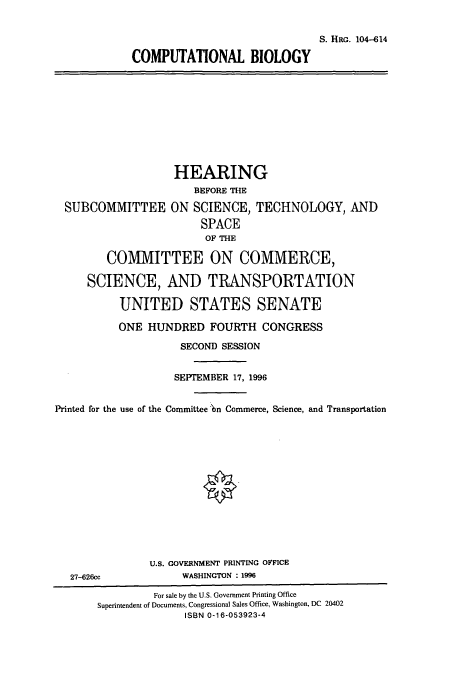 handle is hein.cbhear/cbhearings7979 and id is 1 raw text is: S. HRG. 104-614
COMPUTATIONAL BIOLOGY
HEARING
BEFORE THE
SUBCOMMITTEE ON SCIENCE, TECHNOLOGY, AND
SPACE
OF THE
COMMITTEE ON COMMERCE,
SCIENCE, AND TRANSPORTATION
UNITED STATES SENATE
ONE HUNDRED FOURTH CONGRESS
SECOND SESSION
SEPTEMBER 17, 1996
Printed for the use of the Committee 'n Commerce, Science, and Transportation
U.S. GOVERNMENT PRINTING OFFICE
27-626cc              WASHINGTON : 1996
For sale by the U.S. Government Printing Office
Superintendent of Documents, Congressional Sales Office, Washington, DC 20402
ISBN 0-16-053923-4



