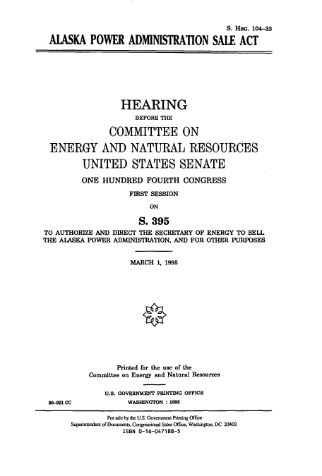handle is hein.cbhear/cbhearings7980 and id is 1 raw text is: S. HRG. 104-33
AIASKA POWER ADMINISTRATION SALE ACT
HEARING
BEFORE THE
COMMITTEE ON
ENERGY AND NATURAL RESOURCES
UNITED STATES SENATE
ONE HUNDRED FOURTH CONGRESS
FIRST SESSION
ON
S. 395
TO AUTHORIZE AND DIRECT THE SECRETARY OF ENERGY TO SELL
THE AIASKA POWER ADMINISTRATION, AND FOR OTHER PURPOSES
MARCH 1, 1995
Printed for the use of the
Committee on Energy and Natural Resources
U.S. GOVERNMENT PRINTING OFFICE
90-921 CC           WASHINGTON : 1995
For sale by the U.S. Government Printing Office
Superintendent of Documents, Congressional Sales Office, Washington, DC 20402
ISBN 0-16-047188-5



