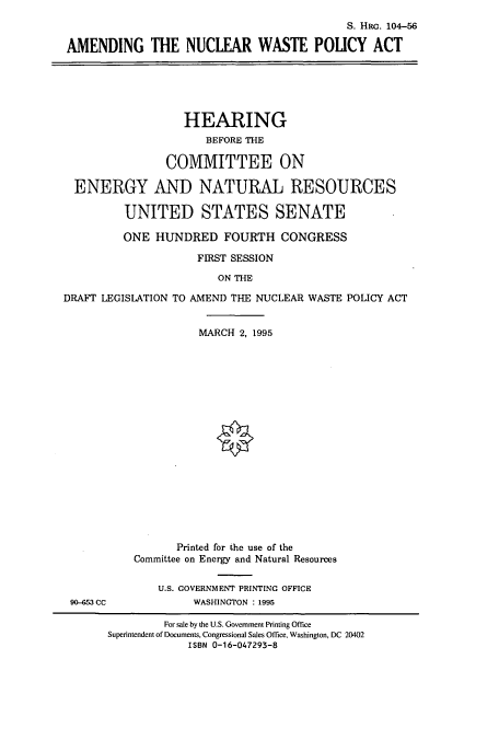 handle is hein.cbhear/cbhearings7981 and id is 1 raw text is: S. HRc. 104-56
AMENDING THE NUCLEAR WASTE POLICY ACT

HEARING
BEFORE THE
COMMITTEE ON
ENERGY AND NATURAL RESOURCES
UNITED STATES SENATE
ONE HUNDRED FOURTH CONGRESS
FIRST SESSION
ON THE
DRAFT LEGISLATION TO AMEND THE NUCLEAR WASTE POLICY ACT

90-&3 CC

MARCH 2, 1995
Printed for the use of the
Committee on Energy and Natural Resources
U.S. GOVERNMENT PRINTING OFFICE
WASHINGTON : 1995

For sale by the U.S. Government Printing Office
Superintendent of Documents, Congressional Sales Office, Washington, DC 20402
ISBN 0-16-047293-8


