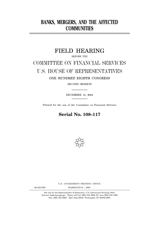 handle is hein.cbhear/cbhearings80006 and id is 1 raw text is: BANKS, MERGERS, AND THE AFFECTED
COMMUNITIES

FIELD HEARING
BEFORE THE
COMMITTEE ON FINANCIAL SERVICES
U.S. HOUSE OF REPRESENTATIVES
ONE HUNDRED EIGHTH CONGRESS
SECOND SESSION
DECEMBER 14, 2004
Printed for the use of the Committee on Financial Services
Serial No. 108-117
U.S. GOVERNMENT PRINTING OFFICE
20-952 PDF             WASHINGTON : 2004
For sale by the Superintendent of Documents, U.S. Government Printing Office
Internet: bookstore.gpo.gov Phone: toll free (866) 512-1800; DC area (202) 512-1800
Fax: (202) 512-2250 Mail: Stop SSOP, Washington, DC 20402-0001


