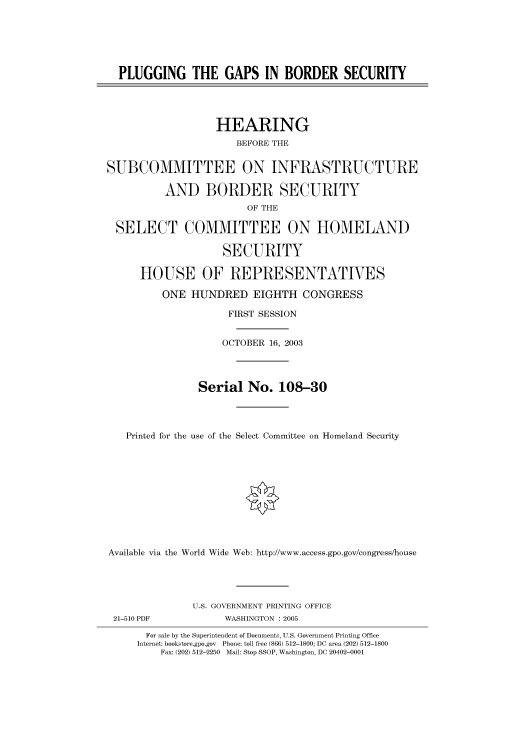 handle is hein.cbhear/cbhearings80009 and id is 1 raw text is: PLUGGING THE GAPS IN BORDER SECURITY
HEARING
BEFORE THE
SUBCOMMITTEE ON INFRASTRUCTURE
AND BORDER SECURITY
OF THE
SELECT COMMITTEE ON HOMELAND
SECURITY
HOUSE OF REPRESENTATIVES
ONE HUNDRED EIGHTH CONGRESS
FIRST SESSION
OCTOBER 16, 2003
Serial No. 108-30
Printed for the use of the Select Committee on Homeland Security
Available via the World Wide Web: http://www.access.gpo.gov/congress/house
U.S. GOVERNMENT PRINTING OFFICE
21-510 PDF            WASHINGTON : 2005
For sale by the Superintendent of Documents, U.S. Government Printing Office
Internet: bookstore.gpo.gov  Phone: toll free (866) 512-1800; DC area (202) 512-1800
Fax: (202) 512-2250  Mail: Stop SSOP, Washington, DC 20402-0001


