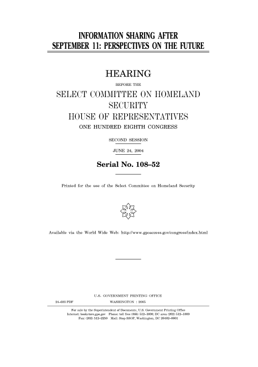 handle is hein.cbhear/cbhearings80034 and id is 1 raw text is: INFORMATION SHARING AFTER
SEPTEMBER 11: PERSPECTIVES ON THE FUTURE
HEARING
BEFORE THE
SELECT COMMITTEE ON HOMELAND
SECURITY
HOUSE OF REPRESENTATIVES
ONE HUNDRED EIGHTH CONGRESS
SECOND SESSION
JUNE 24, 2004
Serial No. 108-52
Printed for the use of the Select Committee on Homeland Security
Available via the World Wide Web: http://www.gpoaccess.gov/congress/index.html
U.S. GOVERNMENT PRINTING OFFICE
24-603 PDF             WASHINGTON : 2005
For sale by the Superintendent of Documents, U.S. Government Printing Office
Internet: bookstore.gpo.gov Phone: toll free (866) 512-1800; DC area (202) 512-1800
Fax: (202) 512-2250 Mail: Stop SSOP, Washington, DC 20402-0001


