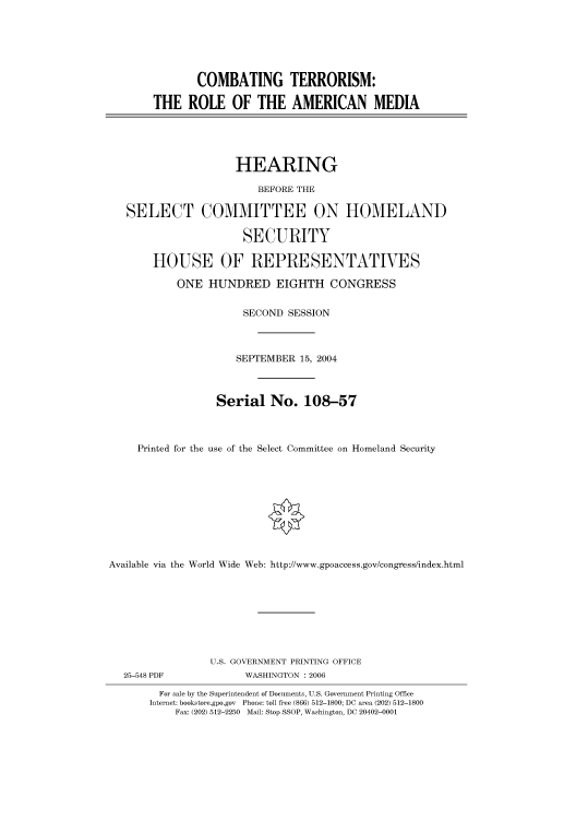 handle is hein.cbhear/cbhearings80037 and id is 1 raw text is: COMBATING TERRORISM:
THE ROLE OF THE AMERICAN MEDIA
HEARING
BEFORE THE
SELECT COMMITTEE ON HOMELAND
SECURITY
HOUSE OF REPRESENTATIVES
ONE HUNDRED EIGHTH CONGRESS
SECOND SESSION
SEPTEMBER 15, 2004
Serial No. 108-57
Printed for the use of the Select Committee on Homeland Security
Available via the World Wide Web: http://www.gpoaccess.gov/congress/index.html
U.S. GOVERNMENT PRINTING OFFICE
25-548 PDF             WASHINGTON : 2006
For sale by the Superintendent of Documents, U.S. Government Printing Office
Internet: bookstore.gpo.gov Phone: toll free (866) 512-1800; DC area (202) 512-1800
Fax: (202) 512-2250 Mail: Stop SSOP, Washington, DC 20402-0001


