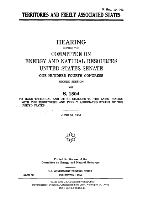 handle is hein.cbhear/cbhearings8005 and id is 1 raw text is: S. HRG. 104-702
TERRITORIES AND FREELY ASSOCIATED STATES

HEARING
BEFORE THE
COMMITTEE ON
ENERGY AND NATURAL RESOURCES
UNITED STATES SENATE
- ONE HUNDRED FOURTH CONGRESS
SECOND SESSION
ON
S. 1804
TO MAKE TECHNICAL AND OTHER CHANGES TO THE LAWS DEALING
WITH THE TERRITORIES AND FREELY ASSOCIATED STATES OF THE
UNITED STATES

JUNE 26, 1996
Printed for the use of the
Committee on Energy and Natural Resources
U.S. GOVERNMENT PRINTING OFFICE
WASHINGTON : 1996

36-301 CC

For sale by the U.S. Government Printing Office
Superintendent of Documents, Congressional Sales Office, Washington, DC 20402
ISBN 0-16-053935-8


