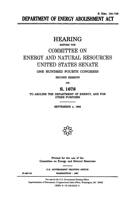 handle is hein.cbhear/cbhearings8006 and id is 1 raw text is: S. Ha. 104-749
DEPARTMENT OF ENERGY ABOLISHMENT ACT

HEARING
BEFORE THE
COMMITTEE ON
ENERGY AND NATURAL RESOURCES
UNITED STATES SENATE
ONE HUNDRED FOURTH CONGRESS
SECOND SESSION
ON

TO. ABOLISH

S. 1678
THE DEPARTMENT OF ENERGY, AND FOR
OTHER PURPOSES

SEPTEMBER 4, 1996
Printed for the use of the
Committee on Energy and Natural Resources
U.S. GOVERNMENT PRINTING OFFICE
WASHINGTON : 1997

37-087 CC

For sale by the U.S. Government Printing Office
Superintendent of Documents, Congressional Sales Office, Washington, DC 20402
ISBN 0-16-054022-4


