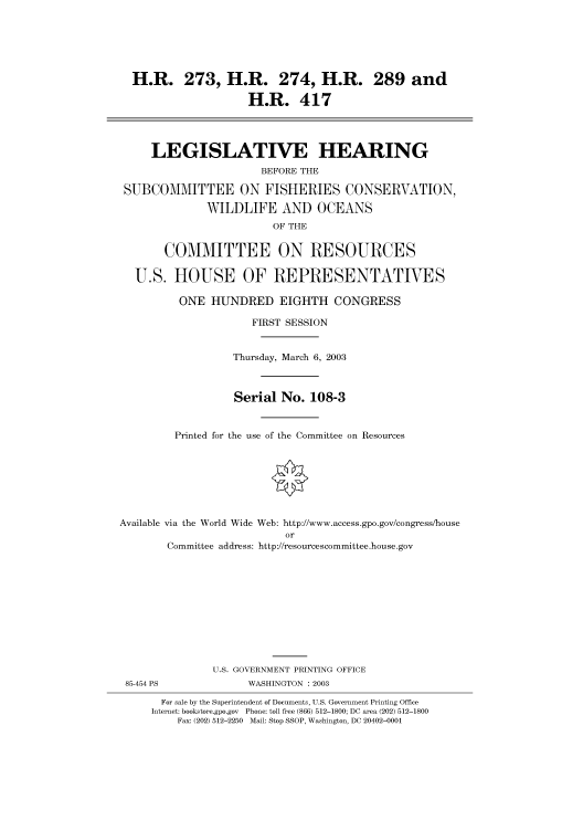 handle is hein.cbhear/cbhearings80061 and id is 1 raw text is: H.R. 273, H.R. 274, H.R. 289 and
H.R. 417
LEGISLATIVE HEARING
BEFORE THE
SUBCOMMITTEE ON FISHERIES CONSERVATION,
WILDLIFE AND OCEANS
OF THE
COMMITTEE ON RESOURCES
U.S. HOUSE OF REPRESENTATIVES
ONE HUNDRED EIGHTH CONGRESS
FIRST SESSION
Thursday, March 6, 2003
Serial No. 108-3
Printed for the use of the Committee on Resources
Available via the World Wide Web: http://www.access.gpo.gov/congress/house
or
Committee address: http://resourcescommittee.house.gov
U.S. GOVERNMENT PRINTING OFFICE
85-454 PS              WASHINGTON : 2003
For sale by the Superintendent of Documents, U.S. Government Printing Office
Internet: bookstore.gpo.gov Phone: toll free (866) 512-1800; DC area (202) 512-1800
Fax: (202) 512-2250 Mail: Stop SSOP, Washington, DC 20402-0001


