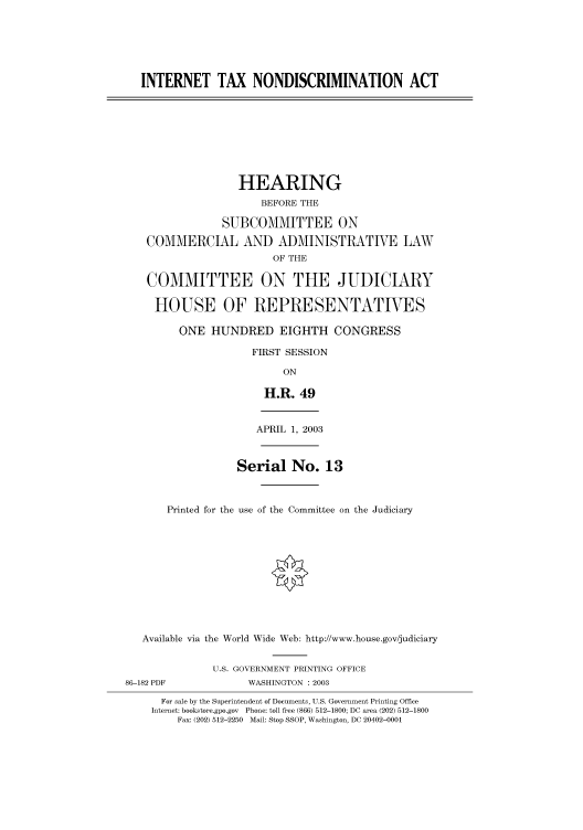 handle is hein.cbhear/cbhearings80080 and id is 1 raw text is: INTERNET TAX NONDISCRIMINATION ACT
HEARING
BEFORE THE
SUBCOMMITTEE ON
COMMERCIAL AND ADMINISTRATIVE LAW
OF THE
COMMITTEE ON THE JUDICIARY
HOUSE OF REPRESENTATIVES
ONE HUNDRED EIGHTH CONGRESS
FIRST SESSION
ON
H.R. 49
APRIL 1, 2003
Serial No. 13
Printed for the use of the Committee on the Judiciary
Available via the World Wide Web: http://www.house.gov/judiciary
U.S. GOVERNMENT PRINTING OFFICE
86-182 PDF             WASHINGTON : 2003
For sale by the Superintendent of Documents, U.S. Government Printing Office
Internet: bookstore.gpo.gov Phone: toll free (866) 512-1800; DC area (202) 512-1800
Fax: (202) 512-2250 Mail: Stop SSOP, Washington, DC 20402-0001


