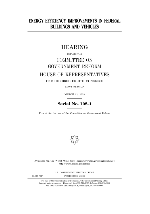 handle is hein.cbhear/cbhearings80081 and id is 1 raw text is: ENERGY EFFICIENCY IMPROVEMENTS IN FEDERAL
BUILDINGS AND VEHICLES
HEARING
BEFORE THE
COMMITTEE ON
GOVERNMENT REFORM
HOUSE OF REPRESENTATIVES
ONE HUNDRED EIGHTH CONGRESS
FIRST SESSION
MARCH 12, 2003
Serial No. 108-1
Printed for the use of the Committee on Government Reform
Available via the World Wide Web: http://www.gpo.gov/congress/house
http://www.house.gov/reform
U.S. GOVERNMENT PRINTING OFFICE
86-197 PDF             WASHINGTON : 2003
For sale by the Superintendent of Documents, U.S. Government Printing Office
Internet: bookstore.gpo.gov Phone: toll free (866) 512-1800; DC area (202) 512-1800
Fax: (202) 512-2250 Mail: Stop SSOP, Washington, DC 20402-0001


