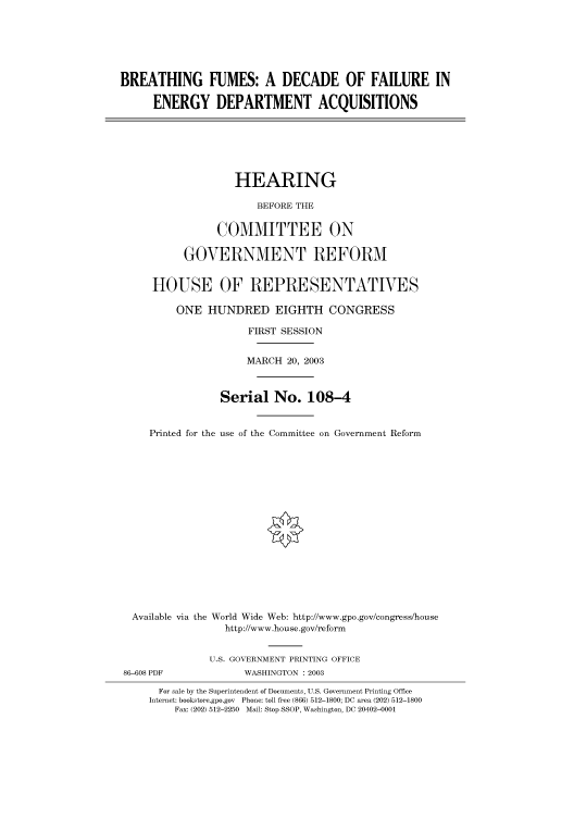 handle is hein.cbhear/cbhearings80099 and id is 1 raw text is: BREATHING FUMES: A DECADE OF FAILURE IN
ENERGY DEPARTMENT ACQUISITIONS
HEARING
BEFORE THE
COMMITTEE ON
GOVERNMENT REFORM
HOUSE OF REPRESENTATIVES
ONE HUNDRED EIGHTH CONGRESS
FIRST SESSION
MARCH 20, 2003
Serial No. 108-4
Printed for the use of the Committee on Government Reform
Available via the World Wide Web: http://www.gpo.gov/congress/house
http://www.house.gov/reform
U.S. GOVERNMENT PRINTING OFFICE
86-608 PDF             WASHINGTON : 2003
For sale by the Superintendent of Documents, U.S. Government Printing Office
Internet: bookstore.gpo.gov Phone: toll free (866) 512-1800; DC area (202) 512-1800
Fax: (202) 512-2250 Mail: Stop SSOP, Washington, DC 20402-0001


