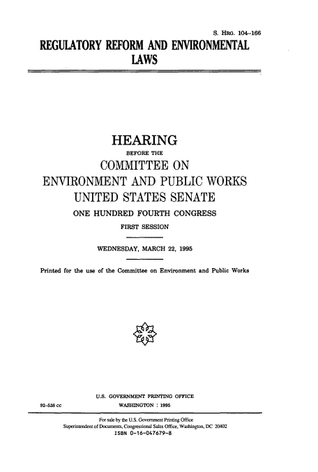 handle is hein.cbhear/cbhearings8010 and id is 1 raw text is: S. HRG. 104-166
REGULATORY REFORM AND ENVIRONMENTAL
IAWS

HEARING
BEFORE THE
COMMITTEE ON
ENVIRONMENT AND PUBLIC WORKS
UNITED STATES SENATE
ONE HUNDRED FOURTH CONGRESS
FIRST SESSION
WEDNESDAY, MARCH 22, 1995
Printed for the use of the Committee on Environment and Public Works

U.S. GOVERNMENT PRINTING OFFICE
WASHINGTON : 1995

92-538 cc

For sale by the U.S. Government Printing Office
Superintendent of Documents, Congressional Sales Office, Washington, DC 20402
ISBN 0-16-047679-8



