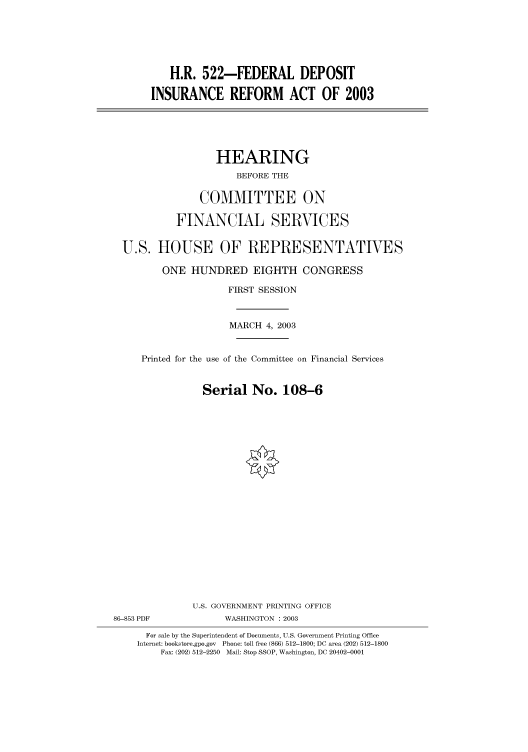 handle is hein.cbhear/cbhearings80113 and id is 1 raw text is: H.R. 522-FEDERAL DEPOSIT
INSURANCE REFORM ACT OF 2003
HEARING
BEFORE THE
COMMITTEE ON
FINANCIAL SERVICES
U.S. HOUSE OF REPRESENTATIVES
ONE HUNDRED EIGHTH CONGRESS
FIRST SESSION
MARCH 4, 2003
Printed for the use of the Committee on Financial Services
Serial No. 108-6
U.S. GOVERNMENT PRINTING OFFICE
86-853 PDF             WASHINGTON : 2003
For sale by the Superintendent of Documents, U.S. Government Printing Office
Internet: bookstore.gpo.gov Phone: toll free (866) 512-1800; DC area (202) 512-1800
Fax: (202) 512-2250 Mail: Stop SSOP, Washington, DC 20402-0001


