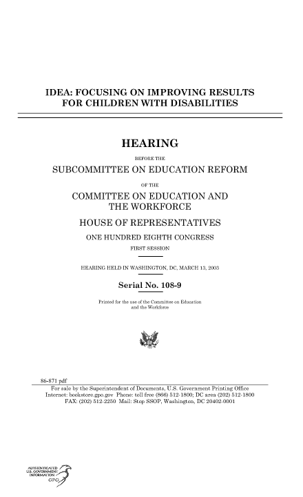 handle is hein.cbhear/cbhearings80117 and id is 1 raw text is: IDEA: FOCUSING ON IMPROVING RESULTS
FOR CHILDREN WITH DISABILITIES
HEARING
BEFORE THE
SUBCOMMITTEE ON EDUCATION REFORM
OF THE
COMMITTEE ON EDUCATION AND
THE WORKFORCE
HOUSE OF REPRESENTATIVES
ONE HUNDRED EIGHTH CONGRESS
FIRST SESSION
HEARING HELD IN WASHINGTON, DC, MARCH 13, 2003
Serial No. 108-9
Printed for the use of the Committee on Education
and the Workforce
86-871 pdf
For sale by the Superintendent of Documents, U.S. Government Printing Office
Internet: bookstore.gpo.gov Phone: toll free (866) 512-1800; DC area (202) 512-1800
FAX: (202) 512-2250 Mail: Stop SSOP, Washington, DC 20402-0001
Aull-HENICAFED °
Us. GOVERNMENy
INFORMAtION F
GPJ


