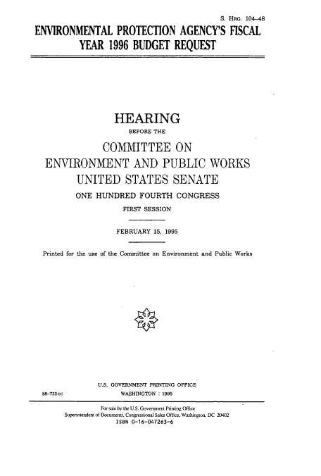 handle is hein.cbhear/cbhearings8012 and id is 1 raw text is: S. HRG. 104-48
ENVIRONMENTAL PROTECTION AGENCY'S FISCAL
YEAR 1996 BUDGET REQUEST

HEARING
BEFORE THE
COMMITTEE ON
ENVIRONMENT AND PUBLIC WORKS
UNITED STATES SENATE
ONE HUNDRED FOURTH CONGRESS
FIRST SESSION
FEBRUARY 15, 1995
Printed for the use of the Committee on Environment and Public Works

88-733cc

U.S. GOVERNMENT PRINTING OFFICE
WASHINGTON : 1995

For sale by the U.S. Government Printing Office
Superintendent of Documents, Congressional Sales Office, Washington, DC 20402
ISBN 0-16-047263-6


