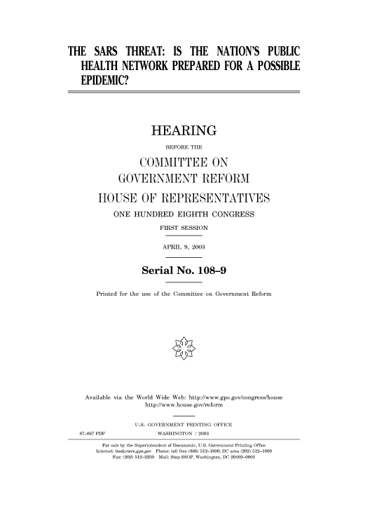 handle is hein.cbhear/cbhearings80128 and id is 1 raw text is: THE SARS THREAT: IS THE NATION'S PUBLIC
HEALTH NETWORK PREPARED FOR A POSSIBLE
EPIDEMIC?
HEARING
BEFORE THE
COMMITTEE ON
GOVERNMENT REFORM
HOUSE OF REPRESENTATIVES
ONE HUNDRED EIGHTH CONGRESS
FIRST SESSION
APRIL 9, 2003
Serial No. 108-9
Printed for the use of the Committee on Government Reform
Available via the World Wide Web: http://www.gpo.gov/congress/house
http://www.house.gov/reform
U.S. GOVERNMENT PRINTING OFFICE
87-067 PDF             WASHINGTON : 2003
For sale by the Superintendent of Documents, U.S. Government Printing Office
Internet: bookstore.gpo.gov  Phone: toll free (866) 512-1800; DC area (202) 512-1800
Fax: (202) 512-2250 Mail: Stop SSOP, Washington, DC 20402-0001


